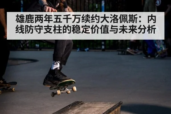 雄鹿两年五千万续约大洛佩斯:内线防守支柱的稳定价值与未来分析